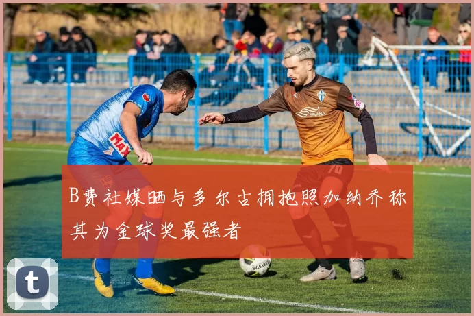 B费社媒晒与多尔古拥抱照加纳乔称其为金球奖最强者