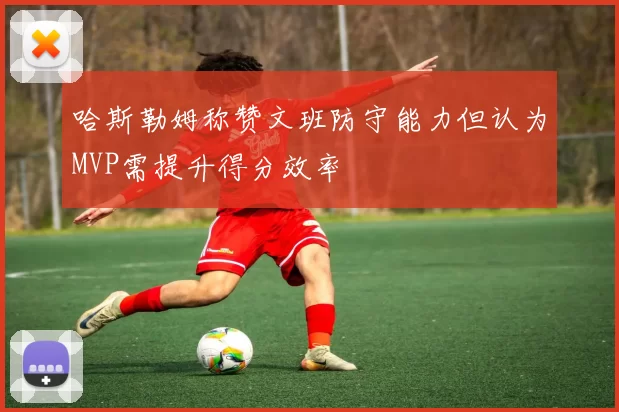 哈斯勒姆称赞文班防守能力但认为MVP需提升得分效率