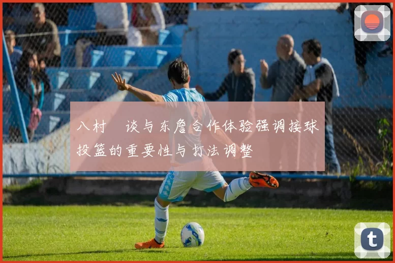 八村塁谈与东詹合作体验强调接球投篮的重要性与打法调整