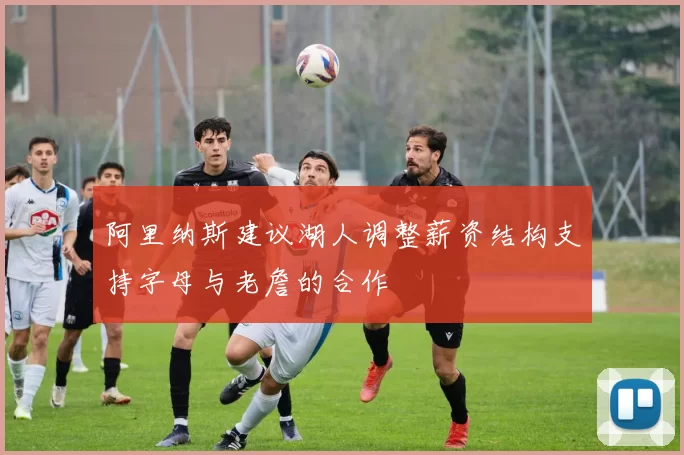 阿里纳斯建议湖人调整薪资结构支持字母与老詹的合作