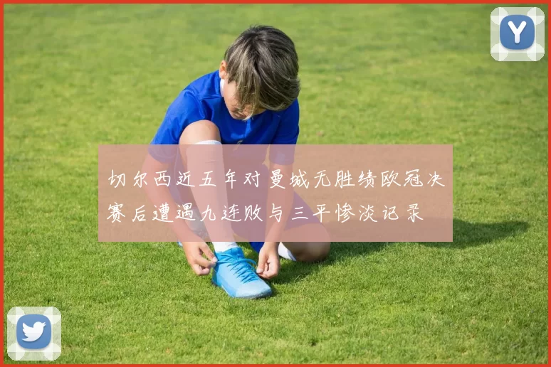 切尔西近五年对曼城无胜绩欧冠决赛后遭遇九连败与三平惨淡记录