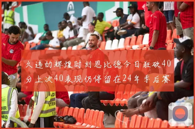 久违的辉煌时刻恩比德今日狂砍40分上次40表现仍停留在24年季后赛
