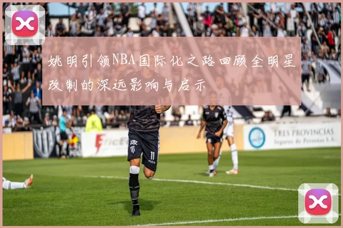 姚明引领NBA国际化之路回顾全明星改制的深远影响与启示