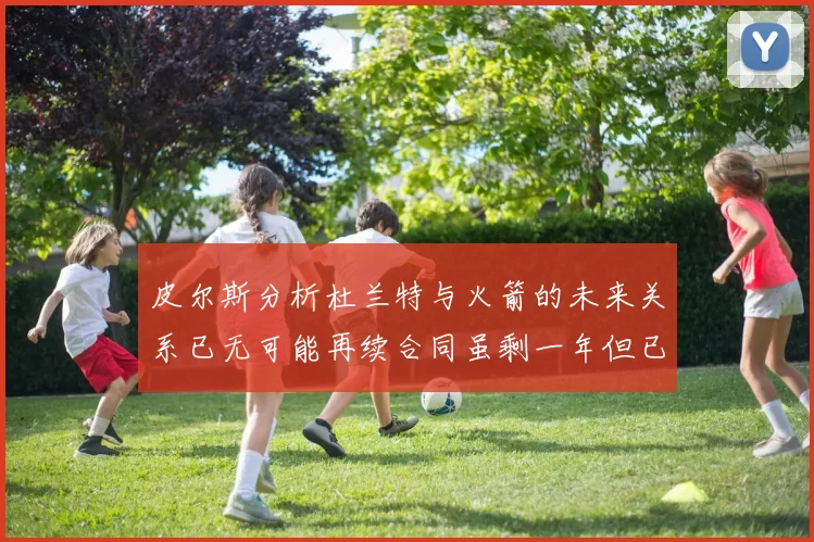 皮尔斯分析杜兰特与火箭的未来关系已无可能再续合同虽剩一年但已破裂