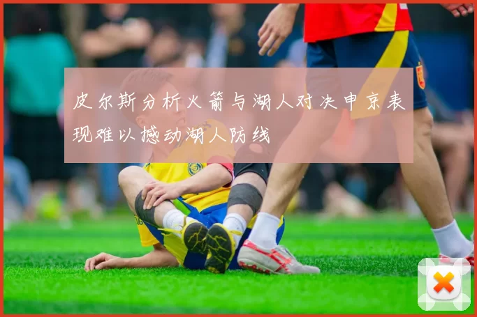 皮尔斯分析火箭与湖人对决申京表现难以撼动湖人防线