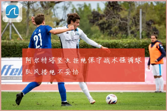 阿尔特塔坚决拒绝保守战术强调球队风格绝不妥协